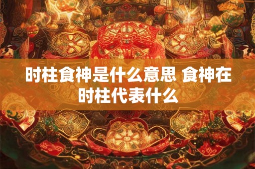 时柱食神是什么意思 食神在时柱代表什么 时柱食神是什么意思 食神在时柱代表什么