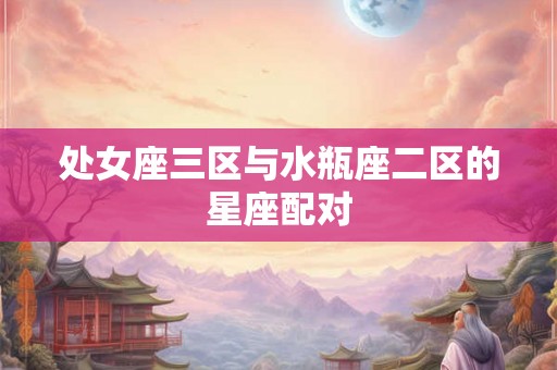 处女座三区与水瓶座二区的星座配对 处女座三区与水瓶座二区的星座配对