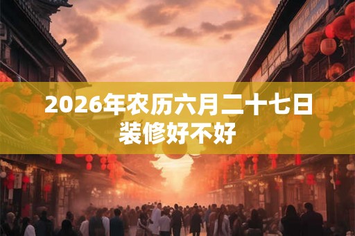 2026年农历六月二十七日装修好不好 2026年农历六月二十七日装修好不好