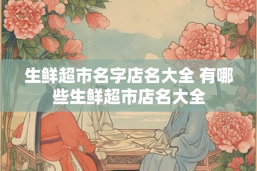 生鲜超市名字店名大全 有哪些生鲜超市店名大全 生鲜超市名字店名大全 有哪些生鲜超市店名大全