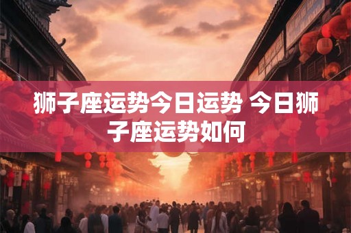 狮子座运势今日运势 今日狮子座运势如何