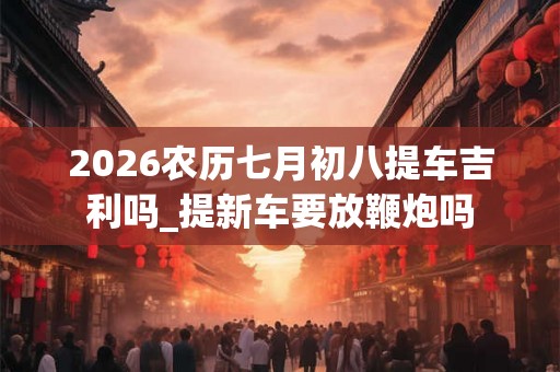 2026农历七月初八提车吉利吗_提新车要放鞭炮吗