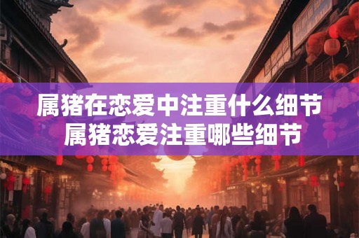 属猪在恋爱中注重什么细节 属猪恋爱注重哪些细节