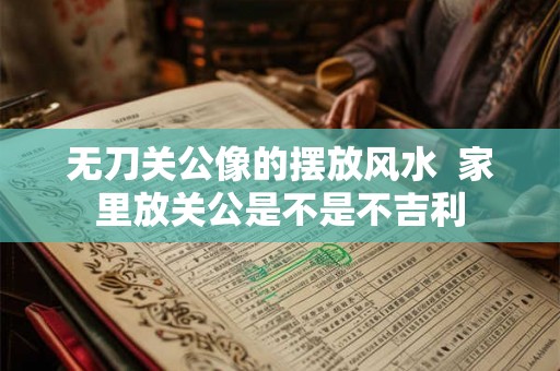 无刀关公像的摆放风水  家里放关公是不是不吉利