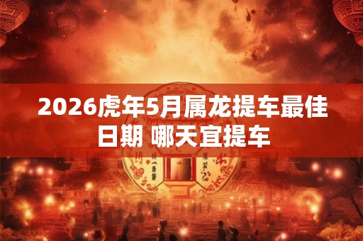 2026虎年5月属龙提车最佳日期 哪天宜提车