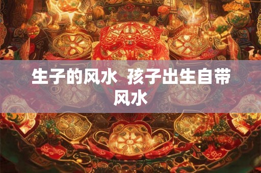 生子的风水  孩子出生自带风水