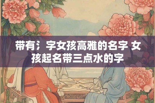 带有氵字女孩高雅的名字 女孩起名带三点水的字