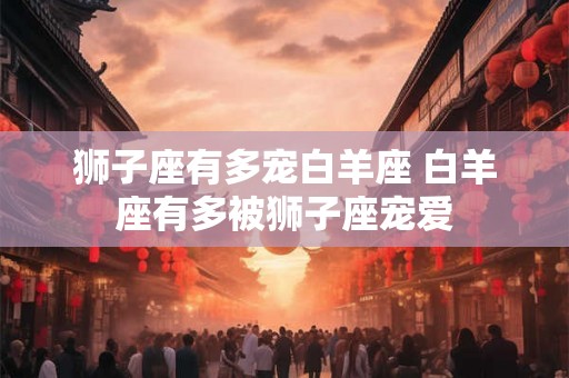 狮子座有多宠白羊座 白羊座有多被狮子座宠爱 狮子座有多宠白羊座 白羊座有多被狮子座宠爱