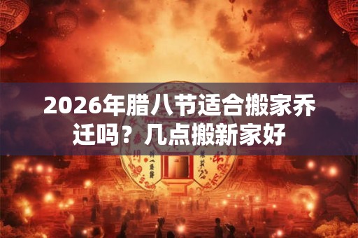 2026年腊八节适合搬家乔迁吗？几点搬新家好