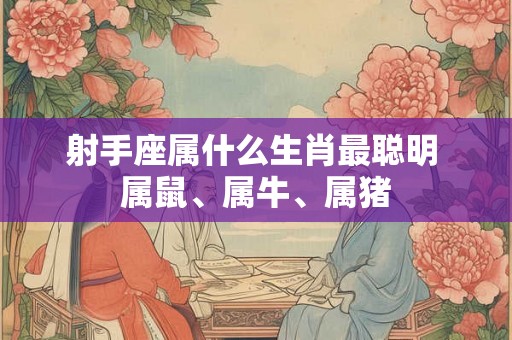 射手座属什么生肖最聪明 属鼠、属牛、属猪