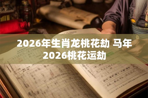 2026年生肖龙桃花劫 马年2026桃花运劫 2026年生肖龙桃花劫 马年2026桃花运劫