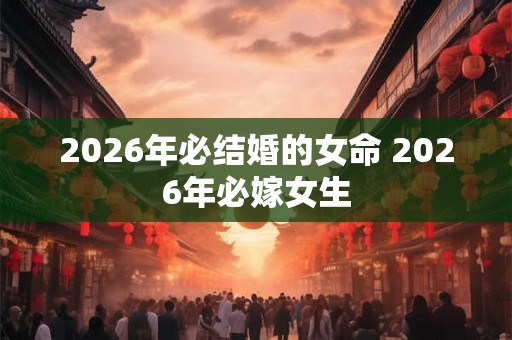 2026年必结婚的女命 2026年必嫁女生