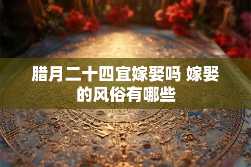腊月二十四宜嫁娶吗 嫁娶的风俗有哪些