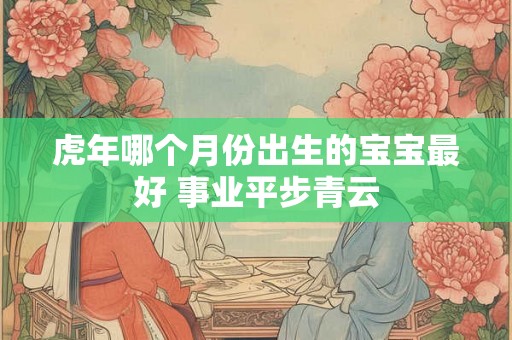 虎年哪个月份出生的宝宝最好 事业平步青云 虎年哪个月份出生的宝宝最好 事业平步青云