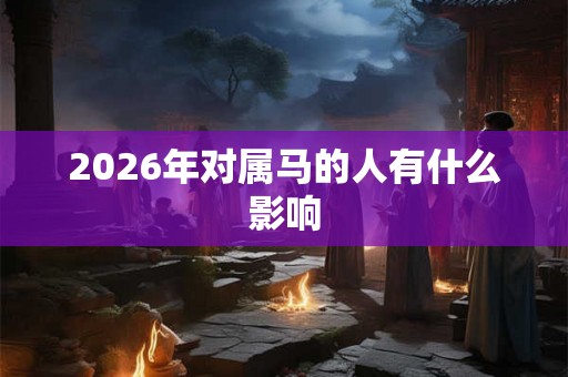2026年对属马的人有什么影响 2026年对属马的人有什么影响