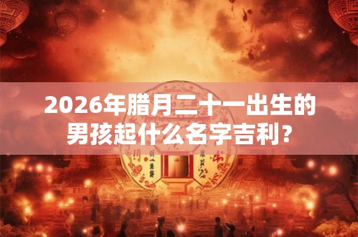 2026年腊月二十一出生的男孩起什么名字吉利？