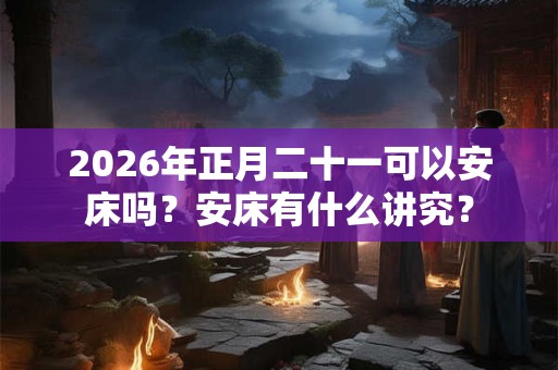 2026年正月二十一可以安床吗？安床有什么讲究？