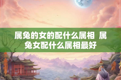 属兔的女的配什么属相  属兔女配什么属相最好