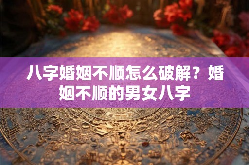 八字婚姻不顺怎么破解？婚姻不顺的男女八字