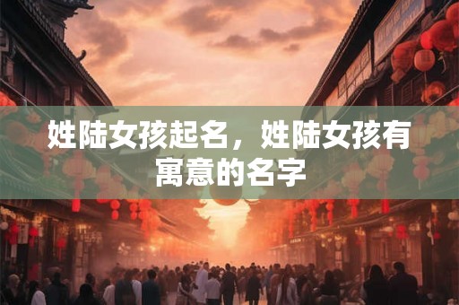 姓陆女孩起名，姓陆女孩有寓意的名字