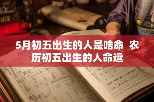 5月初五出生的人是啥命 农历初五出生的人命运 5月初五出生的人是啥命 农历初五出生的人命运