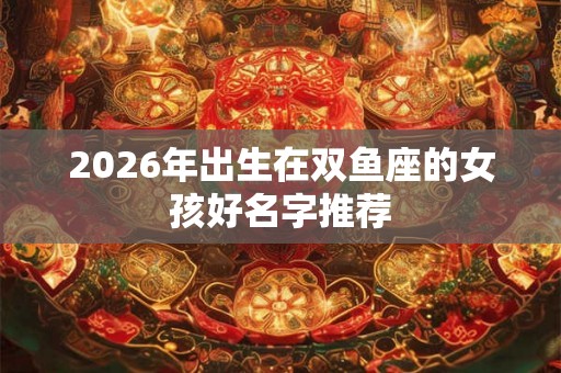 2026年出生在双鱼座的女孩好名字推荐