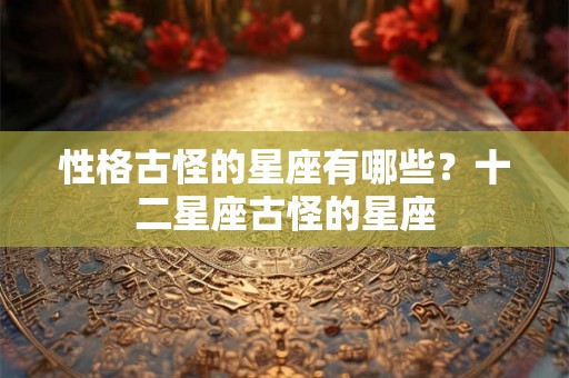 性格古怪的星座有哪些?十二星座古怪的星座 性格古怪的星座有哪些?十二星座古怪的星座