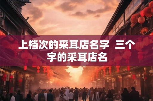 上档次的采耳店名字  三个字的采耳店名
