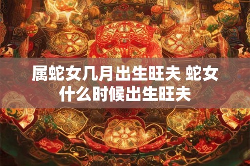 属蛇女几月出生旺夫 蛇女什么时候出生旺夫