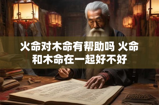 火命对木命有帮助吗 火命和木命在一起好不好
