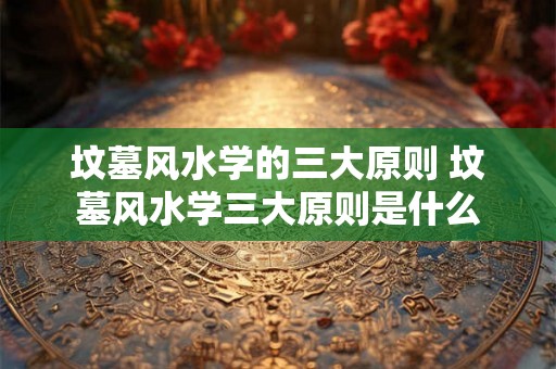坟墓风水学的三大原则 坟墓风水学三大原则是什么 坟墓风水学的三大原则 坟墓风水学三大原则是什么