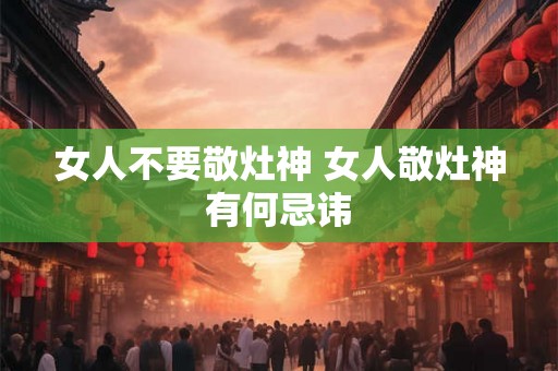 女人不要敬灶神 女人敬灶神有何忌讳 女人不要敬灶神 女人敬灶神有何忌讳
