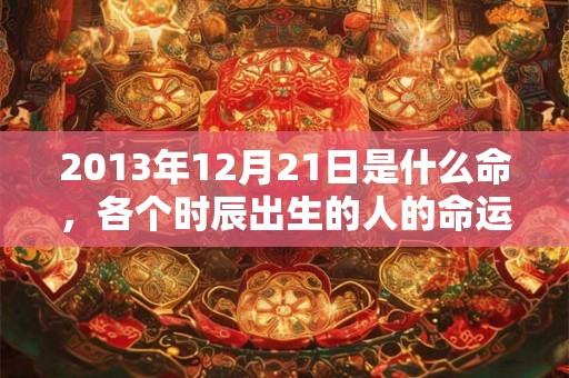 2013年12月21日是什么命，各个时辰出生的人的命运