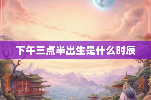 下午三点半出生是什么时辰 下午三点半出生是什么时辰