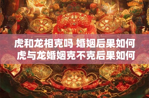 虎和龙相克吗 婚姻后果如何 虎与龙婚姻克不克后果如何