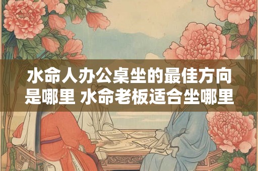 水命人办公桌坐的最佳方向是哪里 水命老板适合坐哪里