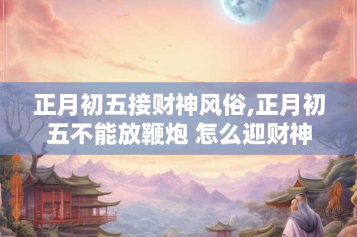 正月初五接财神风俗,正月初五不能放鞭炮 怎么迎财神