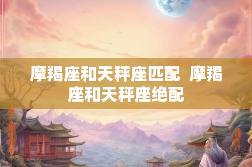 摩羯座和天秤座匹配  摩羯座和天秤座绝配