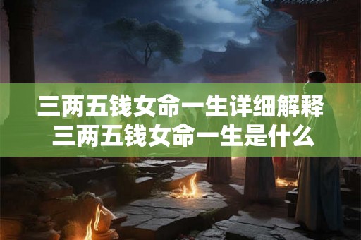 三两五钱女命一生详细解释 三两五钱女命一生是什么意思能否详细解释一下