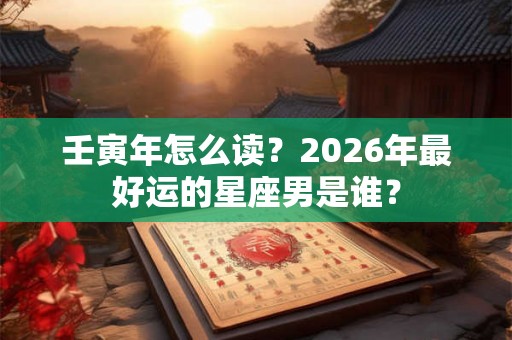 壬寅年怎么读？2026年最好运的星座男是谁？