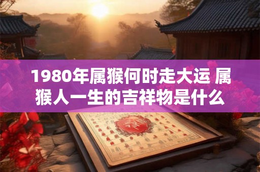 1980年属猴何时走大运 属猴人一生的吉祥物是什么