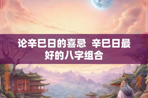 论辛巳日的喜忌  辛巳日最好的八字组合