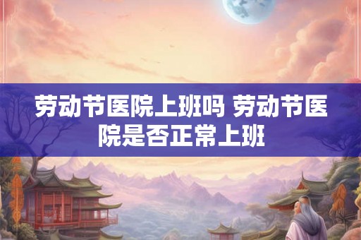 劳动节医院上班吗 劳动节医院是否正常上班