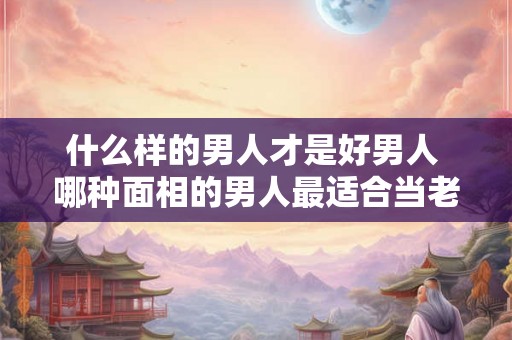 什么样的男人才是好男人 哪种面相的男人最适合当老公