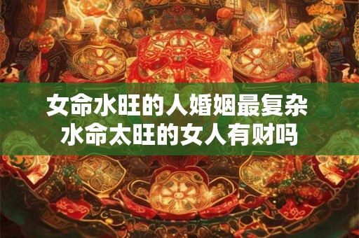 女命水旺的人婚姻最复杂 水命太旺的女人有财吗 女命水旺的人婚姻最复杂 水命太旺的女人有财吗