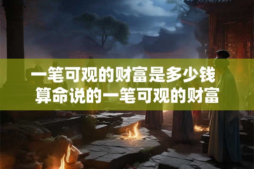 一笔可观的财富是多少钱 算命说的一笔可观的财富 一笔可观的财富是多少钱 算命说的一笔可观的财富