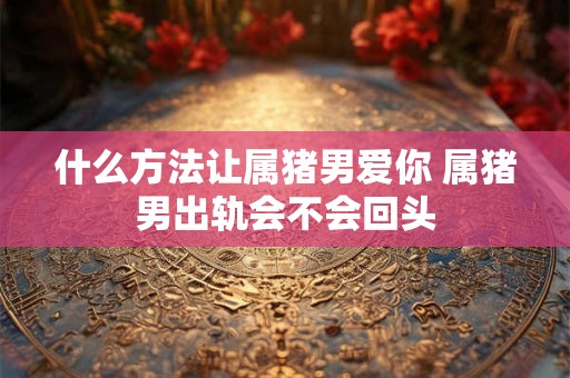 什么方法让属猪男爱你 属猪男出轨会不会回头 什么方法让属猪男爱你 属猪男出轨会不会回头