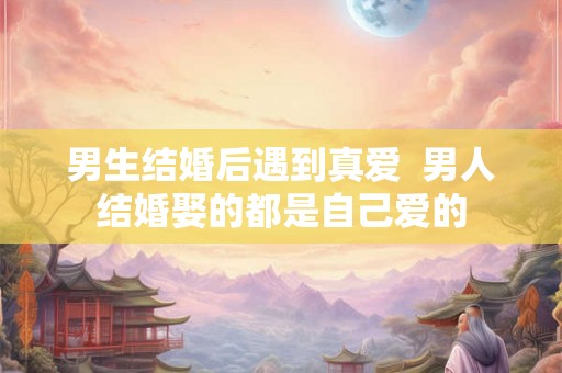 男生结婚后遇到真爱  男人结婚娶的都是自己爱的