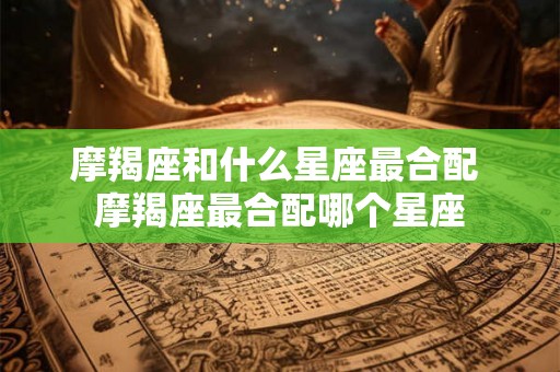 摩羯座和什么星座最合配 摩羯座最合配哪个星座 摩羯座和什么星座最合配 摩羯座最合配哪个星座