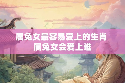 属兔女最容易爱上的生肖 属兔女会爱上谁